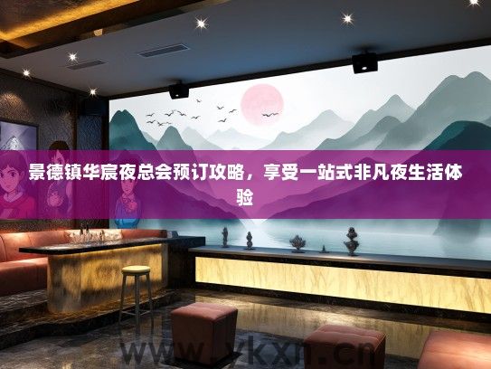 景德镇华宸夜总会预订攻略，享受一站式非凡夜生活体验